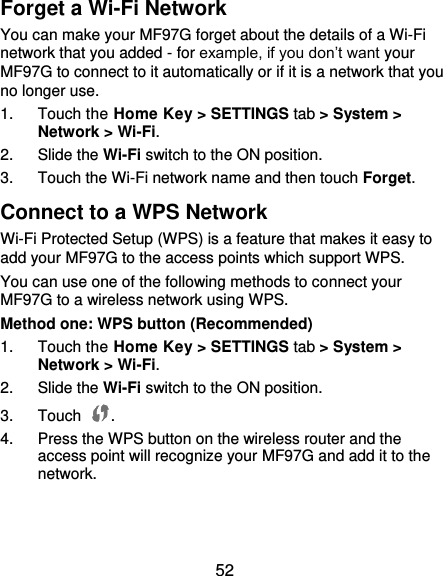  52 Forget a Wi-Fi Network You can make your MF97G forget about the details of a Wi-Fi network that you added - for example, if you don’t want your MF97G to connect to it automatically or if it is a network that you no longer use.   1.  Touch the Home Key &gt; SETTINGS tab &gt; System &gt; Network &gt; Wi-Fi. 2.  Slide the Wi-Fi switch to the ON position. 3.  Touch the Wi-Fi network name and then touch Forget. Connect to a WPS Network Wi-Fi Protected Setup (WPS) is a feature that makes it easy to add your MF97G to the access points which support WPS. You can use one of the following methods to connect your MF97G to a wireless network using WPS. Method one: WPS button (Recommended) 1.  Touch the Home Key &gt; SETTINGS tab &gt; System &gt; Network &gt; Wi-Fi. 2.  Slide the Wi-Fi switch to the ON position. 3.  Touch  . 4.  Press the WPS button on the wireless router and the access point will recognize your MF97G and add it to the network.   