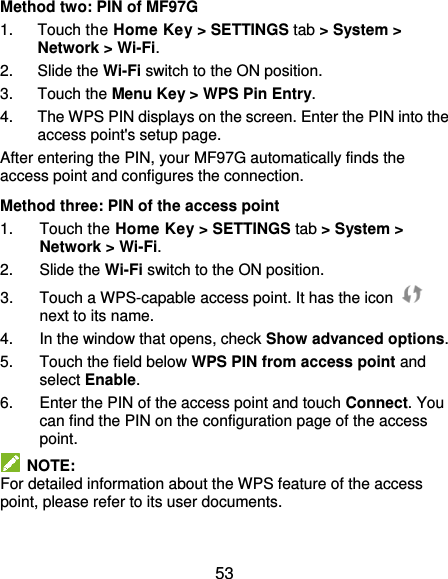  53 Method two: PIN of MF97G 1.  Touch the Home Key &gt; SETTINGS tab &gt; System &gt; Network &gt; Wi-Fi. 2.  Slide the Wi-Fi switch to the ON position. 3.  Touch the Menu Key &gt; WPS Pin Entry. 4.  The WPS PIN displays on the screen. Enter the PIN into the access point&apos;s setup page. After entering the PIN, your MF97G automatically finds the access point and configures the connection. Method three: PIN of the access point 1.  Touch the Home Key &gt; SETTINGS tab &gt; System &gt; Network &gt; Wi-Fi. 2.  Slide the Wi-Fi switch to the ON position. 3.  Touch a WPS-capable access point. It has the icon   next to its name. 4.  In the window that opens, check Show advanced options. 5.  Touch the field below WPS PIN from access point and select Enable. 6.  Enter the PIN of the access point and touch Connect. You can find the PIN on the configuration page of the access point.   NOTE: For detailed information about the WPS feature of the access point, please refer to its user documents. 