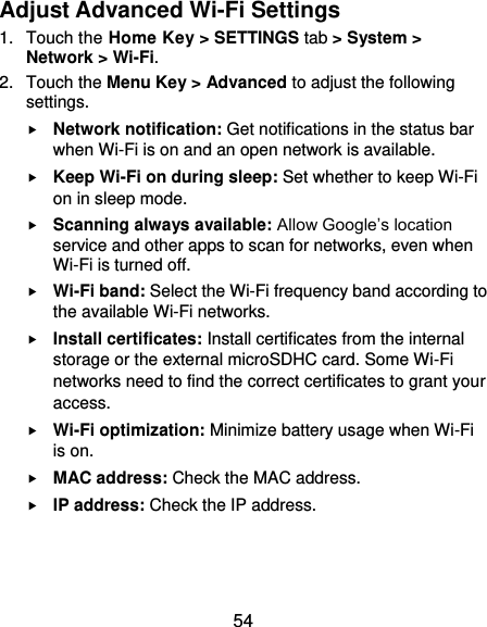  54 Adjust Advanced Wi-Fi Settings 1.  Touch the Home Key &gt; SETTINGS tab &gt; System &gt; Network &gt; Wi-Fi. 2.  Touch the Menu Key &gt; Advanced to adjust the following settings.  Network notification: Get notifications in the status bar when Wi-Fi is on and an open network is available.  Keep Wi-Fi on during sleep: Set whether to keep Wi-Fi on in sleep mode.  Scanning always available: Allow Google’s location service and other apps to scan for networks, even when Wi-Fi is turned off.  Wi-Fi band: Select the Wi-Fi frequency band according to the available Wi-Fi networks.  Install certificates: Install certificates from the internal storage or the external microSDHC card. Some Wi-Fi networks need to find the correct certificates to grant your access.  Wi-Fi optimization: Minimize battery usage when Wi-Fi is on.  MAC address: Check the MAC address.  IP address: Check the IP address.  