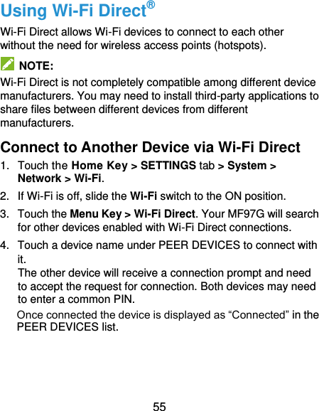  55 Using Wi-Fi Direct® Wi-Fi Direct allows Wi-Fi devices to connect to each other without the need for wireless access points (hotspots).   NOTE: Wi-Fi Direct is not completely compatible among different device manufacturers. You may need to install third-party applications to share files between different devices from different manufacturers. Connect to Another Device via Wi-Fi Direct 1.  Touch the Home Key &gt; SETTINGS tab &gt; System &gt; Network &gt; Wi-Fi. 2. If Wi-Fi is off, slide the Wi-Fi switch to the ON position. 3.  Touch the Menu Key &gt; Wi-Fi Direct. Your MF97G will search for other devices enabled with Wi-Fi Direct connections.   4.  Touch a device name under PEER DEVICES to connect with it. The other device will receive a connection prompt and need to accept the request for connection. Both devices may need to enter a common PIN. Once connected the device is displayed as “Connected” in the PEER DEVICES list.   
