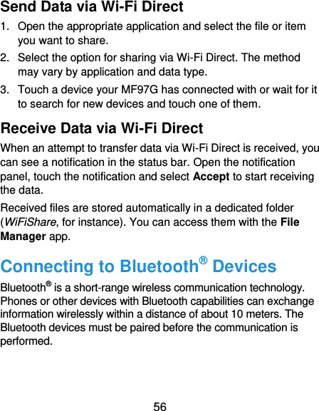  56 Send Data via Wi-Fi Direct 1.  Open the appropriate application and select the file or item you want to share. 2.  Select the option for sharing via Wi-Fi Direct. The method may vary by application and data type. 3.  Touch a device your MF97G has connected with or wait for it to search for new devices and touch one of them. Receive Data via Wi-Fi Direct When an attempt to transfer data via Wi-Fi Direct is received, you can see a notification in the status bar. Open the notification panel, touch the notification and select Accept to start receiving the data. Received files are stored automatically in a dedicated folder (WiFiShare, for instance). You can access them with the File Manager app. Connecting to Bluetooth® Devices Bluetooth® is a short-range wireless communication technology. Phones or other devices with Bluetooth capabilities can exchange information wirelessly within a distance of about 10 meters. The Bluetooth devices must be paired before the communication is performed.  