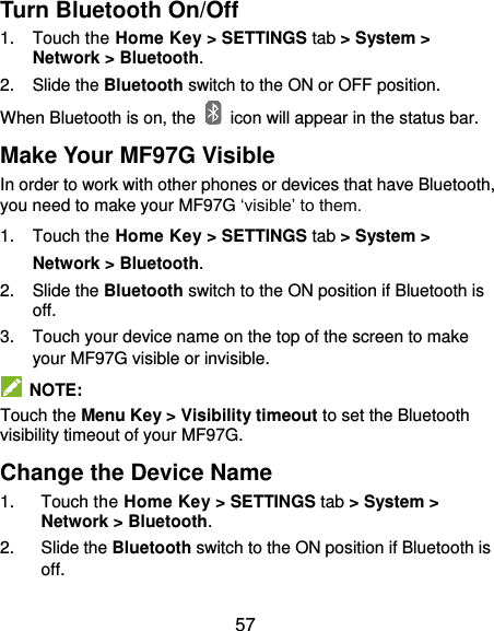  57 Turn Bluetooth On/Off 1.  Touch the Home Key &gt; SETTINGS tab &gt; System &gt; Network &gt; Bluetooth. 2.  Slide the Bluetooth switch to the ON or OFF position. When Bluetooth is on, the    icon will appear in the status bar.   Make Your MF97G Visible In order to work with other phones or devices that have Bluetooth, you need to make your MF97G ‘visible’ to them. 1.  Touch the Home Key &gt; SETTINGS tab &gt; System &gt; Network &gt; Bluetooth. 2.  Slide the Bluetooth switch to the ON position if Bluetooth is off. 3.  Touch your device name on the top of the screen to make your MF97G visible or invisible.   NOTE: Touch the Menu Key &gt; Visibility timeout to set the Bluetooth visibility timeout of your MF97G. Change the Device Name 1.  Touch the Home Key &gt; SETTINGS tab &gt; System &gt; Network &gt; Bluetooth. 2.  Slide the Bluetooth switch to the ON position if Bluetooth is off. 