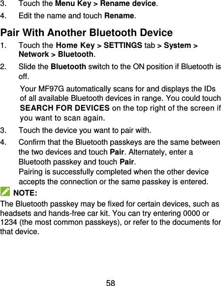  58 3.  Touch the Menu Key &gt; Rename device. 4.  Edit the name and touch Rename. Pair With Another Bluetooth Device 1.  Touch the Home Key &gt; SETTINGS tab &gt; System &gt; Network &gt; Bluetooth. 2.  Slide the Bluetooth switch to the ON position if Bluetooth is off. Your MF97G automatically scans for and displays the IDs of all available Bluetooth devices in range. You could touch SEARCH FOR DEVICES on the top right of the screen if you want to scan again. 3.  Touch the device you want to pair with. 4.  Confirm that the Bluetooth passkeys are the same between the two devices and touch Pair. Alternately, enter a Bluetooth passkey and touch Pair. Pairing is successfully completed when the other device accepts the connection or the same passkey is entered.   NOTE: The Bluetooth passkey may be fixed for certain devices, such as headsets and hands-free car kit. You can try entering 0000 or 1234 (the most common passkeys), or refer to the documents for that device.  