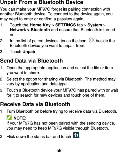  59 Unpair From a Bluetooth Device You can make your MF97G forget its pairing connection with another Bluetooth device. To connect to the device again, you may need to enter or confirm a passkey again. 1.  Touch the Home Key &gt; SETTINGS tab &gt; System &gt; Network &gt; Bluetooth and ensure that Bluetooth is turned on. 2.  In the list of paired devices, touch the icon    beside the Bluetooth device you want to unpair from. 3.  Touch Unpair. Send Data via Bluetooth 1.  Open the appropriate application and select the file or item you want to share. 2.  Select the option for sharing via Bluetooth. The method may vary by application and data type. 3.  Touch a Bluetooth device your MF97G has paired with or wait for it to search for new devices and touch one of them. Receive Data via Bluetooth 1.  Turn Bluetooth on before trying to receive data via Bluetooth.   NOTE: If your MF97G has not been paired with the sending device, you may need to keep MF97G visible through Bluetooth. 2.  Flick down the status bar and touch  . 