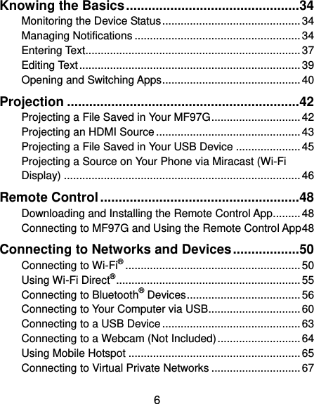  6 Knowing the Basics ............................................... 34 Monitoring the Device Status ............................................. 34 Managing Notifications ...................................................... 34 Entering Text...................................................................... 37 Editing Text ........................................................................ 39 Opening and Switching Apps ............................................. 40 Projection ............................................................... 42 Projecting a File Saved in Your MF97G ............................. 42 Projecting an HDMI Source ............................................... 43 Projecting a File Saved in Your USB Device ..................... 45 Projecting a Source on Your Phone via Miracast (Wi-Fi Display) ............................................................................. 46 Remote Control ...................................................... 48 Downloading and Installing the Remote Control App......... 48 Connecting to MF97G and Using the Remote Control App 48 Connecting to Networks and Devices .................. 50 Connecting to Wi-Fi® ......................................................... 50 Using Wi-Fi Direct® ............................................................ 55 Connecting to Bluetooth® Devices ..................................... 56 Connecting to Your Computer via USB.............................. 60 Connecting to a USB Device ............................................. 63 Connecting to a Webcam (Not Included) ........................... 64 Using Mobile Hotspot ........................................................ 65 Connecting to Virtual Private Networks ............................. 67 