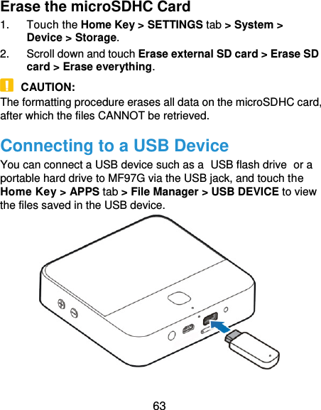  63 Erase the microSDHC Card 1.  Touch the Home Key &gt; SETTINGS tab &gt; System &gt; Device &gt; Storage. 2.  Scroll down and touch Erase external SD card &gt; Erase SD card &gt; Erase everything.  CAUTION: The formatting procedure erases all data on the microSDHC card, after which the files CANNOT be retrieved. Connecting to a USB Device You can connect a USB device such as a USB flash drive or a portable hard drive to MF97G via the USB jack, and touch the Home Key &gt; APPS tab &gt; File Manager &gt; USB DEVICE to view the files saved in the USB device.   