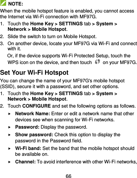  66   NOTE: When the mobile hotspot feature is enabled, you cannot access the Internet via Wi-Fi connection with MF97G. 1. Touch the Home Key &gt; SETTINGS tab &gt; System &gt; Network &gt; Mobile Hotspot. 2.  Slide the switch to turn on Mobile Hotspot. 3.  On another device, locate your MF97G via Wi-Fi and connect with it. Or, if the device supports Wi-Fi Protected Setup, touch the WPS icon on the device, and then touch    on your MF97G. Set Your Wi-Fi Hotspot You can change the name of your MF97G&apos;s mobile hotspot (SSID), secure it with a password, and set other options. 1.  Touch the Home Key &gt; SETTINGS tab &gt; System &gt; Network &gt; Mobile Hotspot. 2.  Touch CONFIGURE and set the following options as follows.  Network Name: Enter or edit a network name that other devices see when scanning for Wi-Fi networks.  Password: Display the password.  Show password: Check this option to display the password in the Password field.  Wi-Fi band: Set the band that the mobile hotspot should be available on.  Channel: To avoid interference with other Wi-Fi networks, 