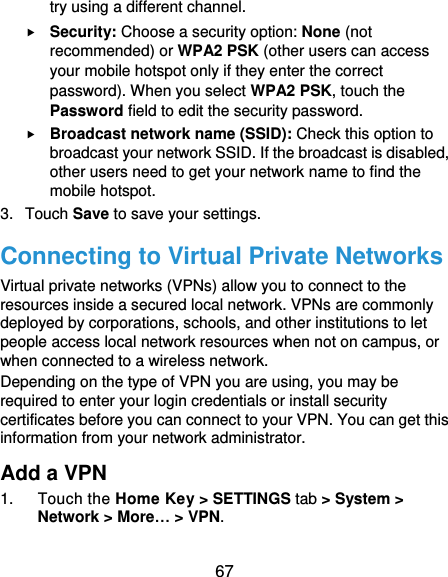  67 try using a different channel.  Security: Choose a security option: None (not recommended) or WPA2 PSK (other users can access your mobile hotspot only if they enter the correct password). When you select WPA2 PSK, touch the Password field to edit the security password.  Broadcast network name (SSID): Check this option to broadcast your network SSID. If the broadcast is disabled, other users need to get your network name to find the mobile hotspot. 3.  Touch Save to save your settings. Connecting to Virtual Private Networks Virtual private networks (VPNs) allow you to connect to the resources inside a secured local network. VPNs are commonly deployed by corporations, schools, and other institutions to let people access local network resources when not on campus, or when connected to a wireless network. Depending on the type of VPN you are using, you may be required to enter your login credentials or install security certificates before you can connect to your VPN. You can get this information from your network administrator. Add a VPN 1.  Touch the Home Key &gt; SETTINGS tab &gt; System &gt; Network &gt; More… &gt; VPN. 