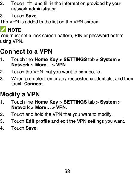  68 2.  Touch    and fill in the information provided by your network administrator. 3.  Touch Save. The VPN is added to the list on the VPN screen.   NOTE: You must set a lock screen pattern, PIN or password before using VPN.   Connect to a VPN 1.  Touch the Home Key &gt; SETTINGS tab &gt; System &gt; Network &gt; More… &gt; VPN. 2.  Touch the VPN that you want to connect to. 3.  When prompted, enter any requested credentials, and then touch Connect.   Modify a VPN 1.  Touch the Home Key &gt; SETTINGS tab &gt; System &gt; Network &gt; More… &gt; VPN. 2.  Touch and hold the VPN that you want to modify. 3.  Touch Edit profile and edit the VPN settings you want. 4.  Touch Save. 