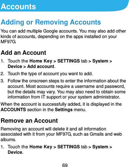  69 Accounts Adding or Removing Accounts You can add multiple Google accounts. You may also add other kinds of accounts, depending on the apps installed on your MF97G. Add an Account 1.  Touch the Home Key &gt; SETTINGS tab &gt; System &gt; Device &gt; Add account. 2.  Touch the type of account you want to add. 3.  Follow the onscreen steps to enter the information about the account. Most accounts require a username and password, but the details may vary. You may also need to obtain some information from IT support or your system administrator. When the account is successfully added, it is displayed in the ACCOUNTS section in the Settings menu. Remove an Account Removing an account will delete it and all information associated with it from your MF97G, such as Gmails and web albums. 1.  Touch the Home Key &gt; SETTINGS tab &gt; System &gt; Device. 