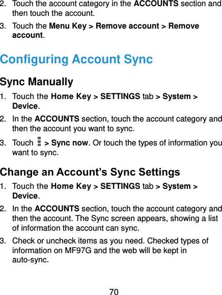  70 2.  Touch the account category in the ACCOUNTS section and then touch the account. 3.  Touch the Menu Key &gt; Remove account &gt; Remove account. Configuring Account Sync Sync Manually 1.  Touch the Home Key &gt; SETTINGS tab &gt; System &gt; Device. 2.  In the ACCOUNTS section, touch the account category and then the account you want to sync. 3.  Touch    &gt; Sync now. Or touch the types of information you want to sync. Change an Account’s Sync Settings 1.  Touch the Home Key &gt; SETTINGS tab &gt; System &gt; Device. 2.  In the ACCOUNTS section, touch the account category and then the account. The Sync screen appears, showing a list of information the account can sync. 3.  Check or uncheck items as you need. Checked types of information on MF97G and the web will be kept in auto-sync. 