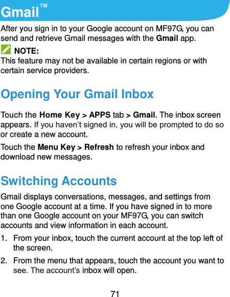  71 Gmail™ After you sign in to your Google account on MF97G, you can send and retrieve Gmail messages with the Gmail app.   NOTE: This feature may not be available in certain regions or with certain service providers. Opening Your Gmail Inbox Touch the Home Key &gt; APPS tab &gt; Gmail. The inbox screen appears. If you haven’t signed in, you will be prompted to do so or create a new account. Touch the Menu Key &gt; Refresh to refresh your inbox and download new messages. Switching Accounts Gmail displays conversations, messages, and settings from one Google account at a time. If you have signed in to more than one Google account on your MF97G, you can switch accounts and view information in each account. 1.  From your inbox, touch the current account at the top left of the screen. 2.  From the menu that appears, touch the account you want to see. The account’s inbox will open. 