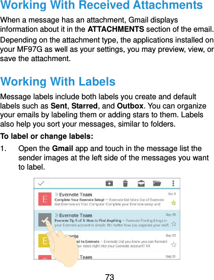  73 Working With Received Attachments When a message has an attachment, Gmail displays information about it in the ATTACHMENTS section of the email. Depending on the attachment type, the applications installed on your MF97G as well as your settings, you may preview, view, or save the attachment. Working With Labels Message labels include both labels you create and default labels such as Sent, Starred, and Outbox. You can organize your emails by labeling them or adding stars to them. Labels also help you sort your messages, similar to folders. To label or change labels: 1.  Open the Gmail app and touch in the message list the sender images at the left side of the messages you want to label.  