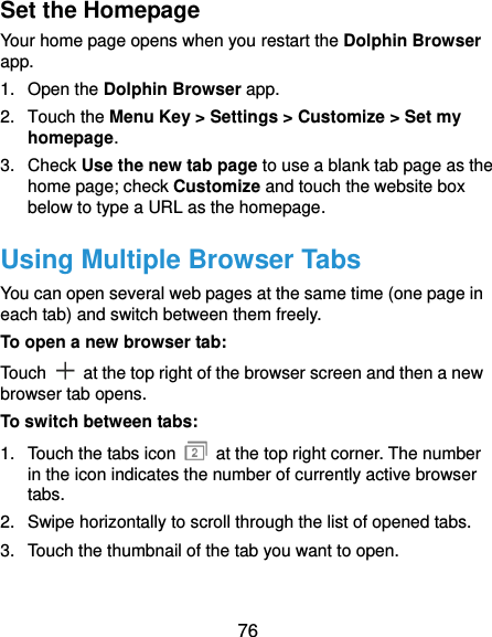 76 Set the Homepage Your home page opens when you restart the Dolphin Browser app. 1.  Open the Dolphin Browser app. 2.  Touch the Menu Key &gt; Settings &gt; Customize &gt; Set my homepage. 3.  Check Use the new tab page to use a blank tab page as the home page; check Customize and touch the website box below to type a URL as the homepage. Using Multiple Browser Tabs You can open several web pages at the same time (one page in each tab) and switch between them freely. To open a new browser tab: Touch    at the top right of the browser screen and then a new browser tab opens. To switch between tabs: 1.  Touch the tabs icon    at the top right corner. The number in the icon indicates the number of currently active browser tabs. 2.  Swipe horizontally to scroll through the list of opened tabs. 3.  Touch the thumbnail of the tab you want to open.  