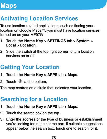  78 Maps Activating Location Services To use location-related applications, such as finding your location on Google Maps™, you must have location services turned on on your MF97G. 1.  Touch the Home Key &gt; SETTINGS tab &gt; System &gt; Local &gt; Location. 2.  Slide the switch at the top right corner to turn location services on or off. Getting Your Location 1.  Touch the Home Key &gt; APPS tab &gt; Maps. 2.  Touch    at the bottom. The map centres on a circle that indicates your location. Searching for a Location 1.  Touch the Home Key &gt; APPS tab &gt; Maps. 2.  Touch the search box on the top. 3.  Enter the address or the type of business or establishment you’re looking for in the search box. If suitable suggestions appear below the search box, touch one to search for it. 