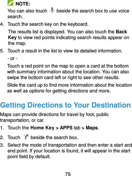  79   NOTE: You can also touch    beside the search box to use voice search. 4.  Touch the search key on the keyboard.   The results list is displayed. You can also touch the Back Key to view red points indicating search results appear on the map. 5.  Touch a result in the list to view its detailed information. - or - Touch a red point on the map to open a card at the bottom with summary information about the location. You can also swipe the bottom card left or right to see other results. Slide the card up to find more information about the location as well as options for getting directions and more. Getting Directions to Your Destination Maps can provide directions for travel by foot, public transportation, or car. 1.  Touch the Home Key &gt; APPS tab &gt; Maps. 2.  Touch    beside the search box. 3.  Select the mode of transportation and then enter a start and end point. If your location is found, it will appear in the start point field by default.  