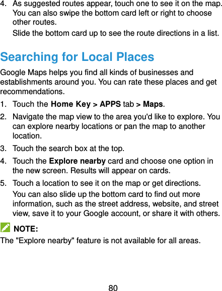  80 4.  As suggested routes appear, touch one to see it on the map. You can also swipe the bottom card left or right to choose other routes. Slide the bottom card up to see the route directions in a list. Searching for Local Places Google Maps helps you find all kinds of businesses and establishments around you. You can rate these places and get recommendations. 1.  Touch the Home Key &gt; APPS tab &gt; Maps. 2.  Navigate the map view to the area you&apos;d like to explore. You can explore nearby locations or pan the map to another location. 3.  Touch the search box at the top. 4. Touch the Explore nearby card and choose one option in the new screen. Results will appear on cards. 5.  Touch a location to see it on the map or get directions. You can also slide up the bottom card to find out more information, such as the street address, website, and street view, save it to your Google account, or share it with others.   NOTE: The &quot;Explore nearby&quot; feature is not available for all areas.   