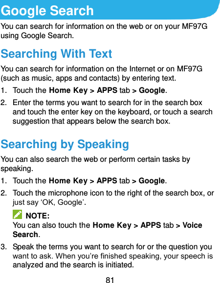  81 Google Search You can search for information on the web or on your MF97G using Google Search. Searching With Text You can search for information on the Internet or on MF97G (such as music, apps and contacts) by entering text. 1.  Touch the Home Key &gt; APPS tab &gt; Google. 2.  Enter the terms you want to search for in the search box and touch the enter key on the keyboard, or touch a search suggestion that appears below the search box. Searching by Speaking You can also search the web or perform certain tasks by speaking. 1.  Touch the Home Key &gt; APPS tab &gt; Google. 2.  Touch the microphone icon to the right of the search box, or just say ‘OK, Google’.   NOTE: You can also touch the Home Key &gt; APPS tab &gt; Voice Search. 3.  Speak the terms you want to search for or the question you want to ask. When you’re finished speaking, your speech is analyzed and the search is initiated. 