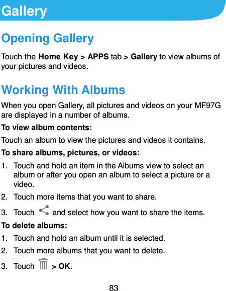  83 Gallery Opening Gallery Touch the Home Key &gt; APPS tab &gt; Gallery to view albums of your pictures and videos. Working With Albums When you open Gallery, all pictures and videos on your MF97G are displayed in a number of albums.   To view album contents: Touch an album to view the pictures and videos it contains. To share albums, pictures, or videos: 1.  Touch and hold an item in the Albums view to select an album or after you open an album to select a picture or a video. 2.  Touch more items that you want to share. 3.  Touch    and select how you want to share the items. To delete albums: 1.  Touch and hold an album until it is selected. 2.  Touch more albums that you want to delete. 3.  Touch    &gt; OK. 