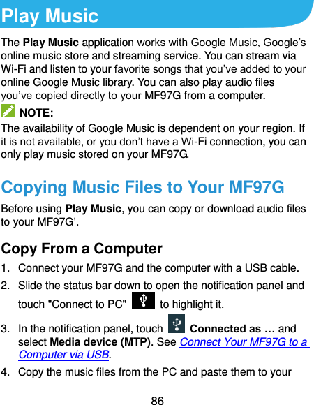 86 Play Music The Play Music application works with Google Music, Google’s online music store and streaming service. You can stream via Wi-Fi and listen to your favorite songs that you’ve added to your online Google Music library. You can also play audio files you’ve copied directly to your MF97G from a computer.   NOTE: The availability of Google Music is dependent on your region. If it is not available, or you don’t have a Wi-Fi connection, you can only play music stored on your MF97G. Copying Music Files to Your MF97G Before using Play Music, you can copy or download audio files to your MF97G’. Copy From a Computer 1.  Connect your MF97G and the computer with a USB cable. 2.  Slide the status bar down to open the notification panel and touch &quot;Connect to PC&quot;    to highlight it. 3.  In the notification panel, touch   Connected as … and select Media device (MTP). See Connect Your MF97G to a Computer via USB. 4.  Copy the music files from the PC and paste them to your 