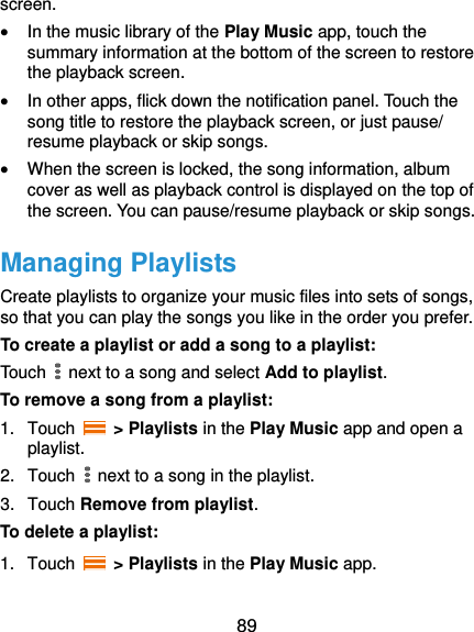 89 screen.  In the music library of the Play Music app, touch the summary information at the bottom of the screen to restore the playback screen.  In other apps, flick down the notification panel. Touch the song title to restore the playback screen, or just pause/ resume playback or skip songs.  When the screen is locked, the song information, album cover as well as playback control is displayed on the top of the screen. You can pause/resume playback or skip songs. Managing Playlists Create playlists to organize your music files into sets of songs, so that you can play the songs you like in the order you prefer. To create a playlist or add a song to a playlist: Touch   next to a song and select Add to playlist. To remove a song from a playlist: 1.  Touch    &gt; Playlists in the Play Music app and open a playlist. 2.  Touch   next to a song in the playlist. 3.  Touch Remove from playlist. To delete a playlist: 1.  Touch   &gt; Playlists in the Play Music app. 