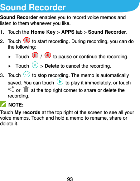  93 Sound Recorder Sound Recorder enables you to record voice memos and listen to them whenever you like. 1.  Touch the Home Key &gt; APPS tab &gt; Sound Recorder. 2.  Touch    to start recording. During recording, you can do the following:  Touch    /    to pause or continue the recording.  Touch   &gt; Delete to cancel the recording. 3.  Touch    to stop recording. The memo is automatically saved. You can touch    to play it immediately, or touch   or    at the top right corner to share or delete the recording.   NOTE: Touch My records at the top right of the screen to see all your voice memos. Touch and hold a memo to rename, share or delete it.  