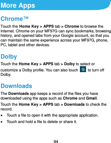  94 More Apps Chrome™ Touch the Home Key &gt; APPS tab &gt; Chrome to browse the Internet. Chrome on your MF97G can sync bookmarks, browsing history, and opened tabs from your Google account, so that you can maintain the same experience across your MF97G, phone, PC, tablet and other devices. Dolby Touch the Home Key &gt; APPS tab &gt; Dolby to select or customize a Dolby profile. You can also touch    to turn off Dolby. Downloads The Downloads app keeps a record of the files you have downloaded using the apps such as Chrome and Gmail. Touch the Home Key &gt; APPS tab &gt; Downloads to check the record.  Touch a file to open it with the appropriate application.  Touch and hold a file to delete or share it. 