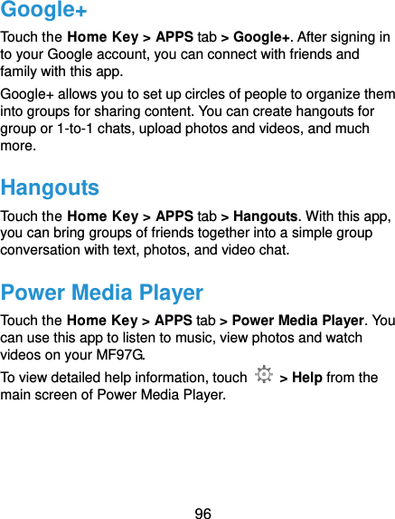 96 Google+ Touch the Home Key &gt; APPS tab &gt; Google+. After signing in to your Google account, you can connect with friends and family with this app. Google+ allows you to set up circles of people to organize them into groups for sharing content. You can create hangouts for group or 1-to-1 chats, upload photos and videos, and much more. Hangouts Touch the Home Key &gt; APPS tab &gt; Hangouts. With this app, you can bring groups of friends together into a simple group conversation with text, photos, and video chat. Power Media Player Touch the Home Key &gt; APPS tab &gt; Power Media Player. You can use this app to listen to music, view photos and watch videos on your MF97G.   To view detailed help information, touch   &gt; Help from the main screen of Power Media Player.  