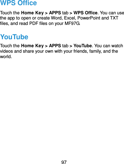  97 WPS Office Touch the Home Key &gt; APPS tab &gt; WPS Office. You can use the app to open or create Word, Excel, PowerPoint and TXT files, and read PDF files on your MF97G. YouTube Touch the Home Key &gt; APPS tab &gt; YouTube. You can watch videos and share your own with your friends, family, and the world.      