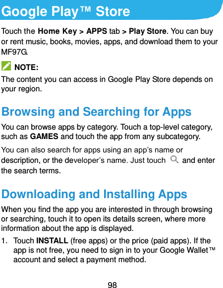  98 Google Play™ Store Touch the Home Key &gt; APPS tab &gt; Play Store. You can buy or rent music, books, movies, apps, and download them to your MF97G.   NOTE: The content you can access in Google Play Store depends on your region. Browsing and Searching for Apps You can browse apps by category. Touch a top-level category, such as GAMES and touch the app from any subcategory. You can also search for apps using an app’s name or description, or the developer’s name. Just touch   and enter the search terms. Downloading and Installing Apps When you find the app you are interested in through browsing or searching, touch it to open its details screen, where more information about the app is displayed. 1.  Touch INSTALL (free apps) or the price (paid apps). If the app is not free, you need to sign in to your Google Wallet™ account and select a payment method. 