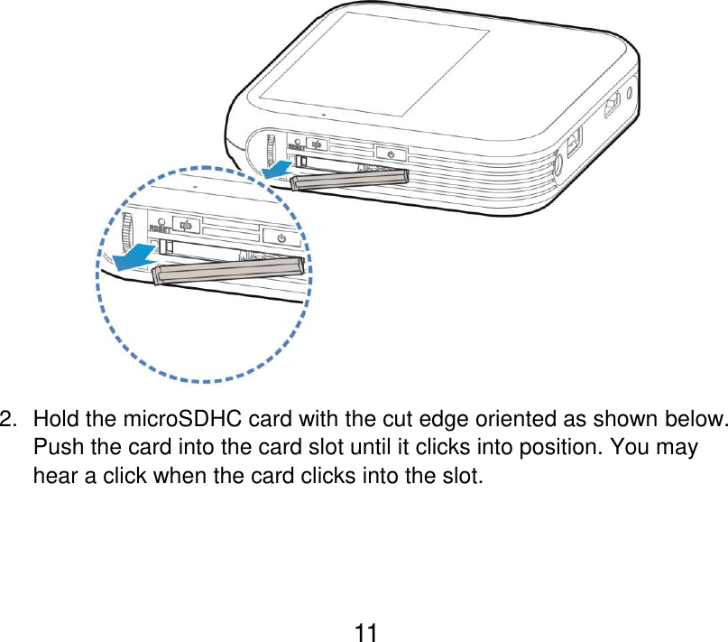  11  2.  Hold the microSDHC card with the cut edge oriented as shown below. Push the card into the card slot until it clicks into position. You may hear a click when the card clicks into the slot. 