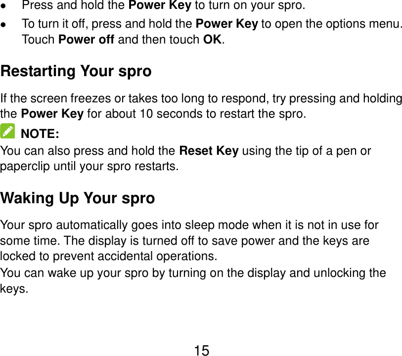 15  Press and hold the Power Key to turn on your spro.  To turn it off, press and hold the Power Key to open the options menu. Touch Power off and then touch OK. Restarting Your spro If the screen freezes or takes too long to respond, try pressing and holding the Power Key for about 10 seconds to restart the spro.   NOTE: You can also press and hold the Reset Key using the tip of a pen or paperclip until your spro restarts. Waking Up Your spro Your spro automatically goes into sleep mode when it is not in use for some time. The display is turned off to save power and the keys are locked to prevent accidental operations. You can wake up your spro by turning on the display and unlocking the keys.   