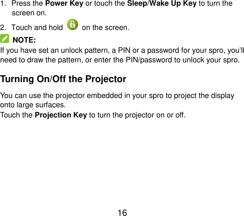  16 1.  Press the Power Key or touch the Sleep/Wake Up Key to turn the screen on. 2.   Touch and hold    on the screen.   NOTE: If you have set an unlock pattern, a PIN or a password for your spro, you’ll need to draw the pattern, or enter the PIN/password to unlock your spro. Turning On/Off the Projector You can use the projector embedded in your spro to project the display onto large surfaces. Touch the Projection Key to turn the projector on or off.    