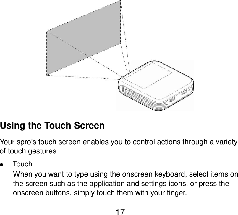  17  Using the Touch Screen Your spro’s touch screen enables you to control actions through a variety of touch gestures.  Touch When you want to type using the onscreen keyboard, select items on the screen such as the application and settings icons, or press the onscreen buttons, simply touch them with your finger. 