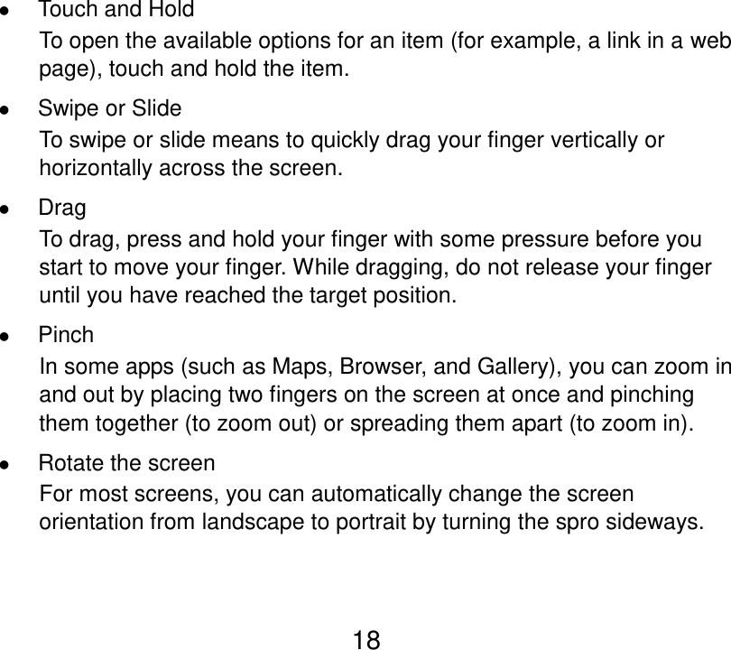 18  Touch and Hold To open the available options for an item (for example, a link in a web page), touch and hold the item.  Swipe or Slide To swipe or slide means to quickly drag your finger vertically or horizontally across the screen.  Drag To drag, press and hold your finger with some pressure before you start to move your finger. While dragging, do not release your finger until you have reached the target position.  Pinch In some apps (such as Maps, Browser, and Gallery), you can zoom in and out by placing two fingers on the screen at once and pinching them together (to zoom out) or spreading them apart (to zoom in).  Rotate the screen For most screens, you can automatically change the screen orientation from landscape to portrait by turning the spro sideways.   
