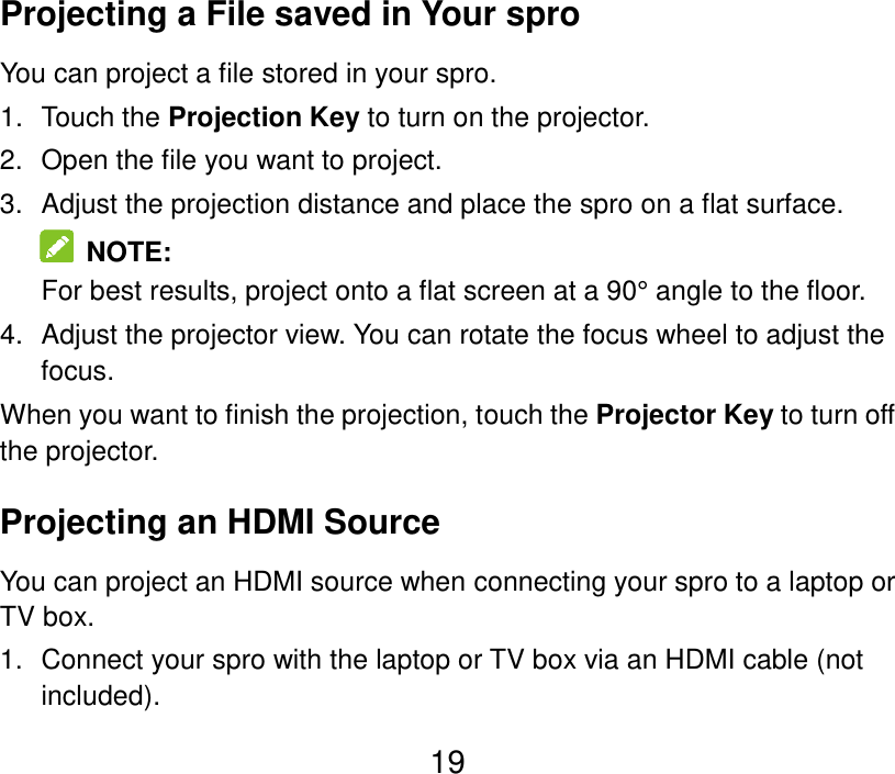  19 Projecting a File saved in Your spro You can project a file stored in your spro.   1.  Touch the Projection Key to turn on the projector. 2.  Open the file you want to project. 3.  Adjust the projection distance and place the spro on a flat surface.   NOTE: For best results, project onto a flat screen at a 90° angle to the floor. 4.  Adjust the projector view. You can rotate the focus wheel to adjust the focus. When you want to finish the projection, touch the Projector Key to turn off the projector. Projecting an HDMI Source You can project an HDMI source when connecting your spro to a laptop or TV box. 1.  Connect your spro with the laptop or TV box via an HDMI cable (not included). 