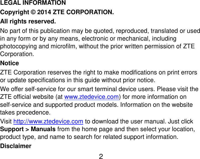  2    LEGAL INFORMATION Copyright © 2014 ZTE CORPORATION. All rights reserved. No part of this publication may be quoted, reproduced, translated or used in any form or by any means, electronic or mechanical, including photocopying and microfilm, without the prior written permission of ZTE Corporation. Notice ZTE Corporation reserves the right to make modifications on print errors or update specifications in this guide without prior notice. We offer self-service for our smart terminal device users. Please visit the ZTE official website (at www.ztedevice.com) for more information on self-service and supported product models. Information on the website takes precedence. Visit http://www.ztedevice.com to download the user manual. Just click Support &gt; Manuals from the home page and then select your location, product type, and name to search for related support information. Disclaimer 