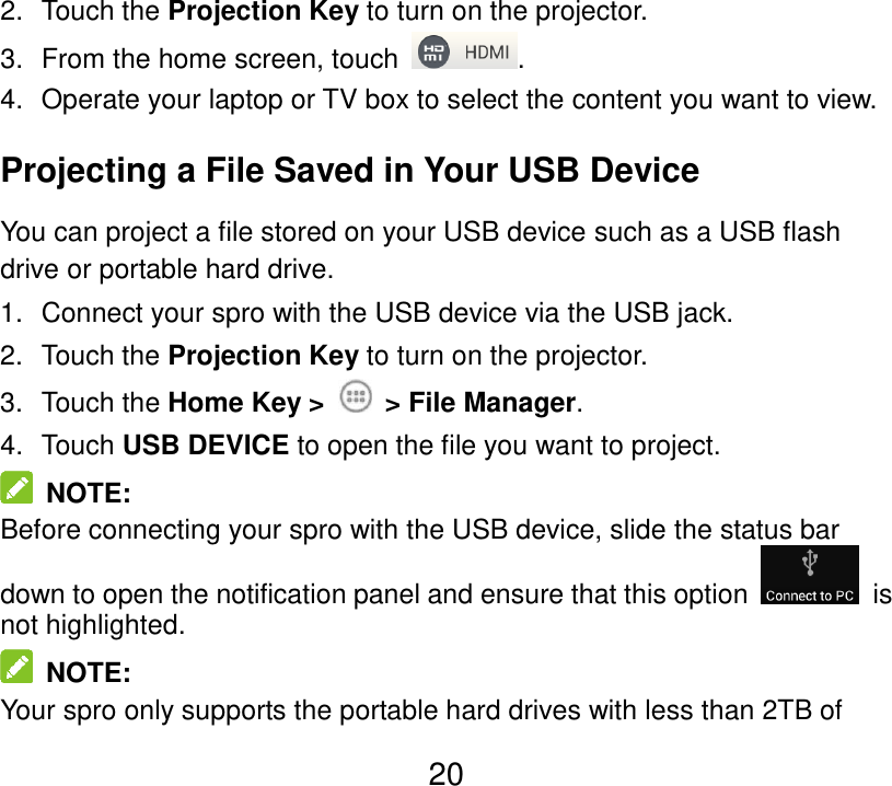  20 2.  Touch the Projection Key to turn on the projector. 3.  From the home screen, touch  . 4.  Operate your laptop or TV box to select the content you want to view. Projecting a File Saved in Your USB Device You can project a file stored on your USB device such as a USB flash drive or portable hard drive. 1.  Connect your spro with the USB device via the USB jack. 2.  Touch the Projection Key to turn on the projector. 3.  Touch the Home Key &gt;    &gt; File Manager. 4.  Touch USB DEVICE to open the file you want to project.   NOTE: Before connecting your spro with the USB device, slide the status bar down to open the notification panel and ensure that this option    is not highlighted.   NOTE: Your spro only supports the portable hard drives with less than 2TB of 