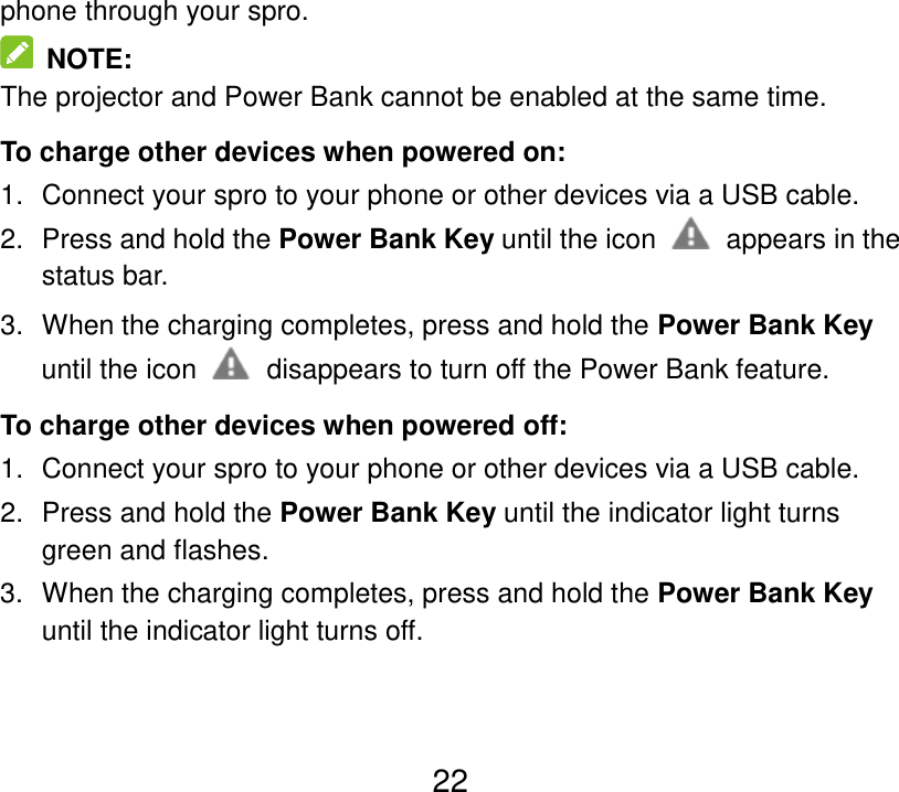  22 phone through your spro.   NOTE: The projector and Power Bank cannot be enabled at the same time. To charge other devices when powered on: 1.  Connect your spro to your phone or other devices via a USB cable. 2.  Press and hold the Power Bank Key until the icon    appears in the status bar. 3.  When the charging completes, press and hold the Power Bank Key until the icon    disappears to turn off the Power Bank feature. To charge other devices when powered off: 1.  Connect your spro to your phone or other devices via a USB cable. 2.  Press and hold the Power Bank Key until the indicator light turns green and flashes. 3.  When the charging completes, press and hold the Power Bank Key until the indicator light turns off. 