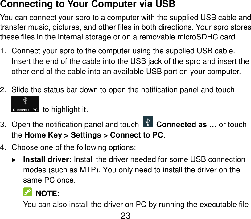  23 Connecting to Your Computer via USB You can connect your spro to a computer with the supplied USB cable and transfer music, pictures, and other files in both directions. Your spro stores these files in the internal storage or on a removable microSDHC card. 1.  Connect your spro to the computer using the supplied USB cable. Insert the end of the cable into the USB jack of the spro and insert the other end of the cable into an available USB port on your computer. 2.  Slide the status bar down to open the notification panel and touch   to highlight it. 3.  Open the notification panel and touch    Connected as … or touch the Home Key &gt; Settings &gt; Connect to PC. 4.  Choose one of the following options:  Install driver: Install the driver needed for some USB connection modes (such as MTP). You only need to install the driver on the same PC once.   NOTE: You can also install the driver on PC by running the executable file 