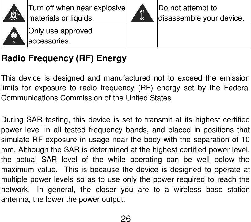  26  Turn off when near explosive materials or liquids.  Do not attempt to disassemble your device.  Only use approved accessories.   Radio Frequency (RF) Energy This  device  is  designed  and manufactured not to exceed  the  emission limits  for  exposure  to  radio  frequency  (RF)  energy  set  by  the  Federal Communications Commission of the United States.    During SAR testing, this device is set to transmit at its highest certified power  level in all tested  frequency  bands, and placed in positions that simulate RF exposure in usage near the body with the separation of 10 mm. Although the SAR is determined at the highest certified power level, the  actual  SAR  level  of  the  while  operating  can  be  well  below  the maximum value.   This is because the device is designed  to operate  at multiple power levels so as to use only the power required to reach the network.   In  general,  the  closer  you  are  to  a  wireless  base  station antenna, the lower the power output. 
