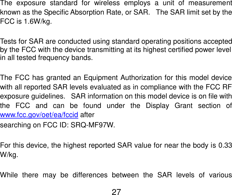  27  The  exposure  standard  for  wireless  employs  a  unit  of  measurement known as the Specific Absorption Rate, or SAR.   The SAR limit set by the FCC is 1.6W/kg.     Tests for SAR are conducted using standard operating positions accepted by the FCC with the device transmitting at its highest certified power level in all tested frequency bands.  The FCC has granted an Equipment Authorization for this model device with all reported SAR levels evaluated as in compliance with the FCC RF exposure guidelines.   SAR information on this model device is on file with the  FCC  and  can  be  found  under  the  Display  Grant  section  of www.fcc.gov/oet/ea/fccid after   searching on FCC ID: SRQ-MF97W.  For this device, the highest reported SAR value for near the body is 0.33 W/kg.  While  there  may  be  differences  between  the  SAR  levels  of  various 