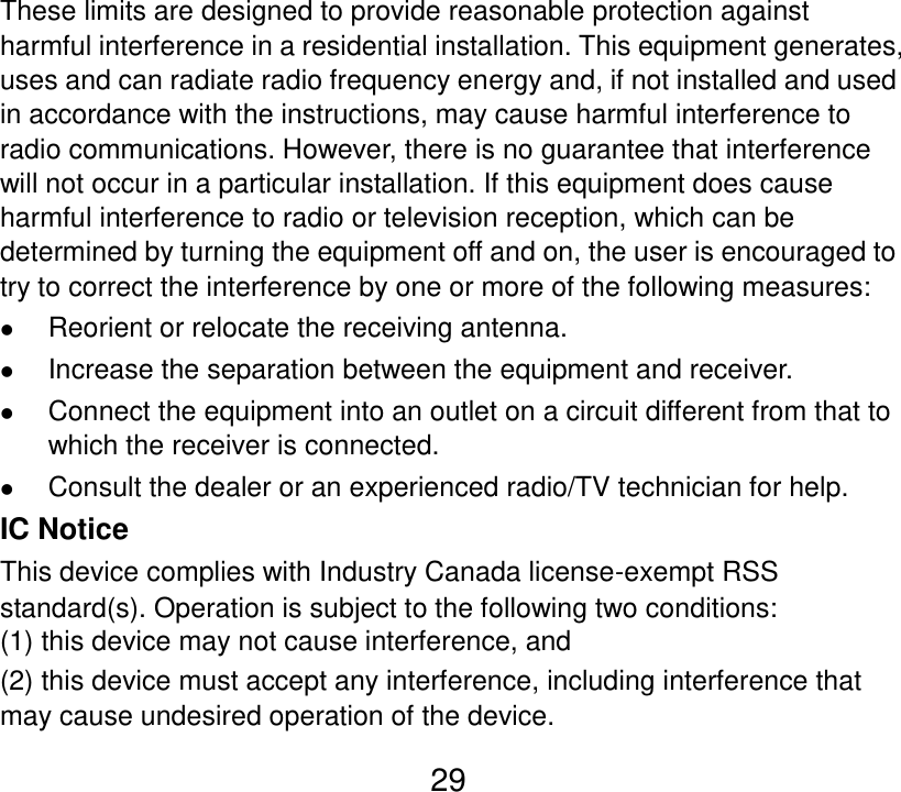  29 These limits are designed to provide reasonable protection against harmful interference in a residential installation. This equipment generates, uses and can radiate radio frequency energy and, if not installed and used in accordance with the instructions, may cause harmful interference to radio communications. However, there is no guarantee that interference will not occur in a particular installation. If this equipment does cause harmful interference to radio or television reception, which can be determined by turning the equipment off and on, the user is encouraged to try to correct the interference by one or more of the following measures:  Reorient or relocate the receiving antenna.  Increase the separation between the equipment and receiver.  Connect the equipment into an outlet on a circuit different from that to which the receiver is connected.  Consult the dealer or an experienced radio/TV technician for help. IC Notice This device complies with Industry Canada license-exempt RSS standard(s). Operation is subject to the following two conditions:   (1) this device may not cause interference, and   (2) this device must accept any interference, including interference that may cause undesired operation of the device. 