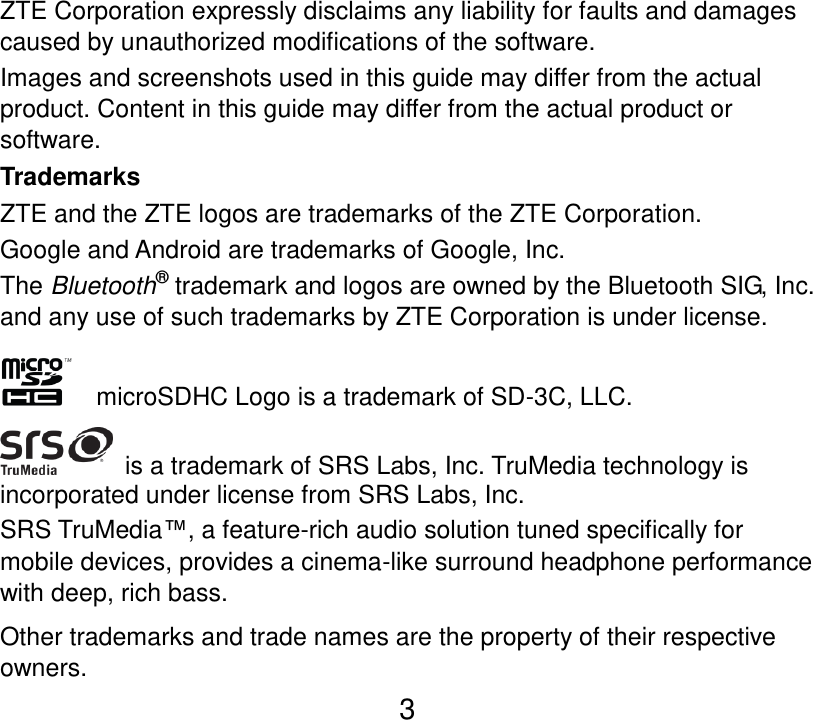  3 ZTE Corporation expressly disclaims any liability for faults and damages caused by unauthorized modifications of the software. Images and screenshots used in this guide may differ from the actual product. Content in this guide may differ from the actual product or software. Trademarks ZTE and the ZTE logos are trademarks of the ZTE Corporation. Google and Android are trademarks of Google, Inc.   The Bluetooth® trademark and logos are owned by the Bluetooth SIG, Inc. and any use of such trademarks by ZTE Corporation is under license.       microSDHC Logo is a trademark of SD-3C, LLC.   is a trademark of SRS Labs, Inc. TruMedia technology is incorporated under license from SRS Labs, Inc. SRS TruMedia™, a feature-rich audio solution tuned specifically for mobile devices, provides a cinema-like surround headphone performance with deep, rich bass. Other trademarks and trade names are the property of their respective owners. 