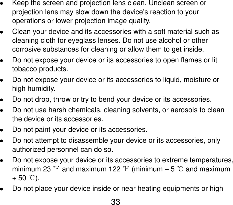  33  Keep the screen and projection lens clean. Unclean screen or projection lens may slow down the device’s reaction to your operations or lower projection image quality.  Clean your device and its accessories with a soft material such as cleaning cloth for eyeglass lenses. Do not use alcohol or other corrosive substances for cleaning or allow them to get inside.  Do not expose your device or its accessories to open flames or lit tobacco products.  Do not expose your device or its accessories to liquid, moisture or high humidity.  Do not drop, throw or try to bend your device or its accessories.  Do not use harsh chemicals, cleaning solvents, or aerosols to clean the device or its accessories.  Do not paint your device or its accessories.  Do not attempt to disassemble your device or its accessories, only authorized personnel can do so.  Do not expose your device or its accessories to extreme temperatures, minimum 23 ℉ and maximum 122 ℉ (minimum – 5 ℃ and maximum + 50 ℃).  Do not place your device inside or near heating equipments or high 