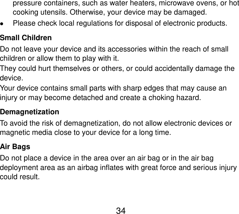  34 pressure containers, such as water heaters, microwave ovens, or hot cooking utensils. Otherwise, your device may be damaged.  Please check local regulations for disposal of electronic products. Small Children Do not leave your device and its accessories within the reach of small children or allow them to play with it. They could hurt themselves or others, or could accidentally damage the device. Your device contains small parts with sharp edges that may cause an injury or may become detached and create a choking hazard. Demagnetization To avoid the risk of demagnetization, do not allow electronic devices or magnetic media close to your device for a long time. Air Bags Do not place a device in the area over an air bag or in the air bag deployment area as an airbag inflates with great force and serious injury could result. 