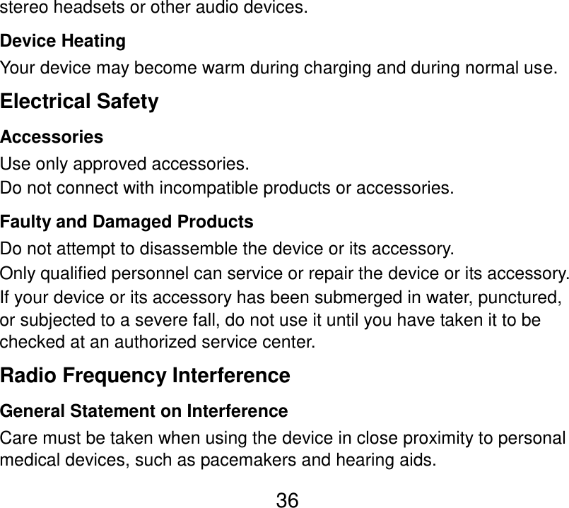  36 stereo headsets or other audio devices. Device Heating Your device may become warm during charging and during normal use. Electrical Safety Accessories Use only approved accessories. Do not connect with incompatible products or accessories. Faulty and Damaged Products Do not attempt to disassemble the device or its accessory. Only qualified personnel can service or repair the device or its accessory. If your device or its accessory has been submerged in water, punctured, or subjected to a severe fall, do not use it until you have taken it to be checked at an authorized service center. Radio Frequency Interference General Statement on Interference Care must be taken when using the device in close proximity to personal medical devices, such as pacemakers and hearing aids. 