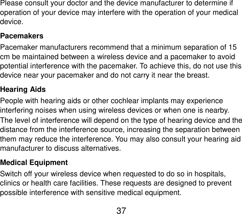  37 Please consult your doctor and the device manufacturer to determine if operation of your device may interfere with the operation of your medical device. Pacemakers Pacemaker manufacturers recommend that a minimum separation of 15 cm be maintained between a wireless device and a pacemaker to avoid potential interference with the pacemaker. To achieve this, do not use this device near your pacemaker and do not carry it near the breast. Hearing Aids People with hearing aids or other cochlear implants may experience interfering noises when using wireless devices or when one is nearby. The level of interference will depend on the type of hearing device and the distance from the interference source, increasing the separation between them may reduce the interference. You may also consult your hearing aid manufacturer to discuss alternatives. Medical Equipment Switch off your wireless device when requested to do so in hospitals, clinics or health care facilities. These requests are designed to prevent possible interference with sensitive medical equipment. 