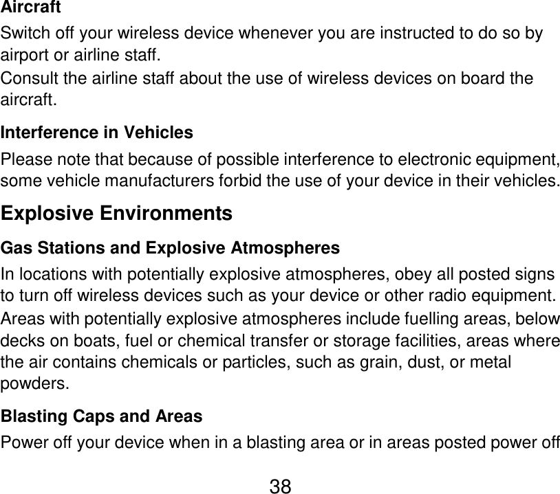  38 Aircraft Switch off your wireless device whenever you are instructed to do so by airport or airline staff. Consult the airline staff about the use of wireless devices on board the aircraft. Interference in Vehicles Please note that because of possible interference to electronic equipment, some vehicle manufacturers forbid the use of your device in their vehicles. Explosive Environments Gas Stations and Explosive Atmospheres In locations with potentially explosive atmospheres, obey all posted signs to turn off wireless devices such as your device or other radio equipment. Areas with potentially explosive atmospheres include fuelling areas, below decks on boats, fuel or chemical transfer or storage facilities, areas where the air contains chemicals or particles, such as grain, dust, or metal powders. Blasting Caps and Areas Power off your device when in a blasting area or in areas posted power off 
