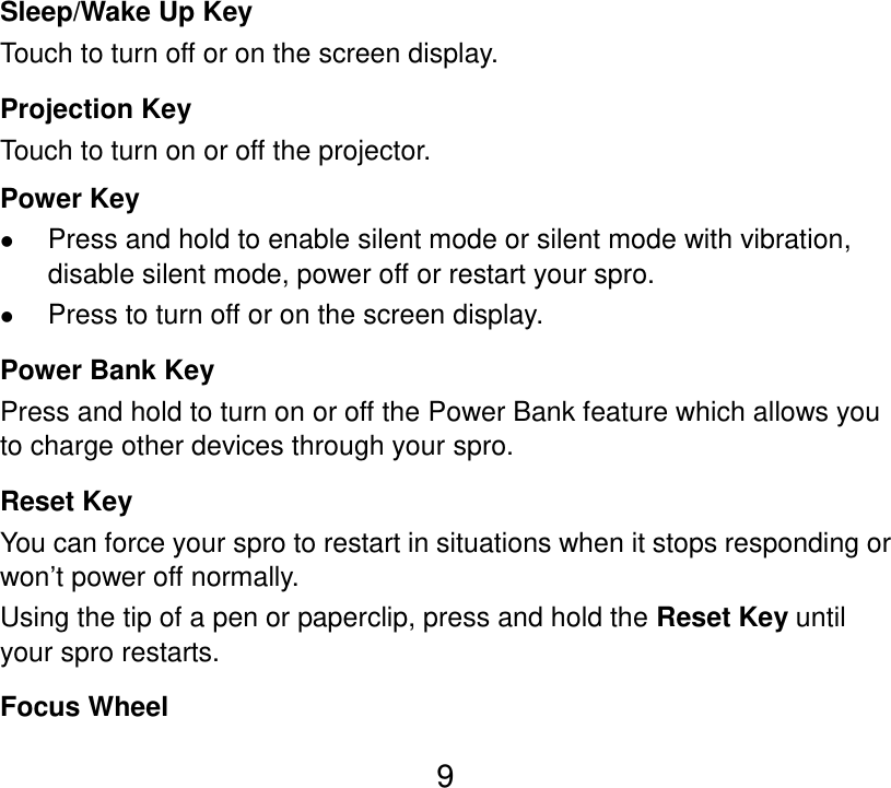 9 Sleep/Wake Up Key Touch to turn off or on the screen display. Projection Key Touch to turn on or off the projector. Power Key  Press and hold to enable silent mode or silent mode with vibration, disable silent mode, power off or restart your spro.  Press to turn off or on the screen display. Power Bank Key Press and hold to turn on or off the Power Bank feature which allows you to charge other devices through your spro. Reset Key You can force your spro to restart in situations when it stops responding or won’t power off normally.   Using the tip of a pen or paperclip, press and hold the Reset Key until your spro restarts. Focus Wheel 